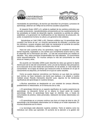 necesidades de aprendizaje y de teorías que describan los principios y procesos de
aprendizaje, deberían ser reflejo de los entornos sociales subyacentes.
Al respecto Dutan (2007 p.3), señala la realidad de los cambios profundos que
se están produciendo, caracterizándolos primeramente por los cuestionamientos de
las sociedades al modelo de desarrollo vigente, recalcando su perdida de validez,
estabilidad, y la generación de modificaciones en las relaciones de producción, de
poder, la experiencia humana, la cultura y en general la vida cotidiana.

Depósito Legal: PPI 200802ZU2980 / ISSN: 1856-9331 Edición No 6 – Año 4 (2009)

Apoyándose en Vaill (1999, p.42), Siemens enfatiza que “el aprendizaje debe
constituir una forma de ser –un conjunto permanente de actitudes y acciones que
los individuos y grupos emplean para tratar de mantenerse al corriente de eventos
sorpresivos, novedosos, caóticos, inevitables, recurrentes”.
Hace tan solo cuarenta años, los aprendices, luego de completar la educación
formal requerida, ingresaban a una carrera que normalmente duraría toda su vida.
El desarrollo de la información era lento. La vida del conocimiento era medida en
décadas. Hoy, estos principios fundamentales han sido alterados. El conocimiento
crece exponencialmente. En muchos campos la vida del conocimiento se mide
ahora en meses y años.
De acuerdo con González (2004) quien describe los retos que genera la rápida
disminución de la vida del conocimiento, como uno de los factores más persuasivos
es la reducción de la vida media del conocimiento. En tal sentido, la “vida media del
conocimiento” es el lapso de tiempo que transcurre entre el momento en el que el
conocimiento es adquirido y el momento en el que se vuelve obsoleto.
Como se puede observar coincidimos con Siemens en que dado los cambios
que vivimos, se hace necesaria una teoría que explique y se adapte a nuestra
realidad actual. Resulta interesante describir pues, algunas de las tendencias
significativas del aprendizaje en nuestros tiempos:
 Muchos aprendices se desplazarán en una variedad de campos diferente,
posiblemente no relacionados, en el transcurso de su vida.
 El aprendizaje informal es un aspecto significativo de nuestra experiencia de
aprendizaje. La educación formal ya no abarca la mayor parte de nuestro
aprendizaje. Ahora, el aprendizaje tiene lugar en distintas vías, a través de
comunidades de práctica, redes personales, realización de tareas relacionadas con
trabajos.
 El aprendizaje es un proceso continuo que dura a lo largo de toda la vida. El
aprendizaje y las actividades relacionadas con el trabajo ya no están separados. En
muchas situaciones son lo mismo.
 La tecnología está alterando nuestros cerebros. Tanto el sistema como los
individuos son entes que aprenden. El aumento de la atención a la gestión del

75

 