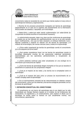 conocimiento realza la necesidad de una teoría que intenta explicar el nexo entre el
aprendizaje de individuos y organizaciones.
 Muchos de los procesos previamente manejados por teorías de aprendizaje
(especialmente en el caso de la cognitiva del procesamiento de la información)
ahora pueden ser basados, o apoyados, por la tecnología.
 Saber-cómo y saber-qué están siendo suplementados con saber-dónde (la
comprensión de dónde encontrar el conocimiento necesario).

Depósito Legal: PPI 200802ZU2980 / ISSN: 1856-9331 Edición No 6 – Año 4 (2009)

Lo anteriormente expuesto, dejan muy claro que las condiciones de aprendizaje
en nuestra era se han alterado tan significativamente, que ya no es solo sensato
hacer modificaciones., sino que se hace necesario un enfoque totalmente nuevo.
Algunas cuestiones a explorar en relación con las teorías de aprendizaje y el
impacto de la tecnología y de nuevas ciencias (caos y redes) en el aprendizaje:
 ¿Cómo están impactando las teorías de aprendizaje cuando el conocimiento
ya no se adquiere de forma lineal?
 ¿Qué ajustes necesitamos hacer con las teorías de aprendizaje cuando la
tecnología desempeña muchas de las operaciones cognitivas perviamente
desempeñadas por los aprendices (almacenamiento y recuperación de
información)?
 ¿Cómo podemos continuar para estar actualizados en una ecología de la
información que evoluciona tan rápido?
 ¿Como las teorías de aprendizaje dirigen momentos en los que se necesita el
rendimiento en ausencia de una comprensión integral?
 ¿Cuál es el impacto de las redes y las teorías de la complejidad sobre el
aprendizaje?
 ¿Cuál es el impacto del caos como un proceso de reconocimiento de un
modelo complejo sobre el aprendizaje?
 Con el reconocimiento creciente de las interconexiones en distintos campos
del conocimiento ¿cómo son los sistemas y las teorías ecológicas percibidas a la luz
de tareas de aprendizaje?
1. DEFINICIÓN CONCEPTUAL DEL CONECTIVISMO
El conectivismo es una teoría del aprendizaje para la era digital que ha sido
desarrollada por George Siemens basado en el análisis de las limitaciones del
conductismo, el cognitivismo y el constructivismo, para explicar el efecto que la
tecnología ha tenido sobre la manera en que actualmente vivimos, nos
comunicamos y aprendemos.

76

 