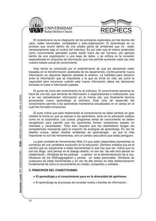 El conectivismo es la integración de los principios explorados por las teorías del
caos, redes neuronales, complejidad y auto-organización. El aprendizaje es un
proceso que ocurre dentro de una amplia gama de ambientes que no están
necesariamente bajo el control del individuo. Es por esto que él mismo (entendido
como conocimiento aplicable) puede residir fuera del ser humano, por ejemplo
dentro de una organización o una base de datos, y se enfoca en la conexión
especializada en conjuntos de información que nos permite aumentar cada vez más
nuestro estado actual de conocimiento.

Depósito Legal: PPI 200802ZU2980 / ISSN: 1856-9331 Edición No 6 – Año 4 (2009)

Esta teoría es conducida por el entendimiento de que las decisiones están
basadas en la transformación acelerada de los basamentos. Continuamente nueva
información es adquirida dejando obsoleta la anterior. La habilidad para discernir
entre la información que es importante y la que es trivial es vital, así como la
capacidad para reconocer cuándo esta nueva información altera las decisiones
tomadas en base a información pasada.
El punto de inicio del conectivismo es el individuo. El conocimiento personal se
hace de una red, que alimenta de información a organizaciones e instituciones, que
a su vez retroalimentan información en la misma red, que finalmente termina
proveyendo nuevo aprendizaje al individuo. Este ciclo de desarrollo del
conocimiento permite a los aprendices mantenerse actualizados en el campo en el
cual han formado conexiones.
El autor indica que para implementar el conectivismos se debe cambiar en gran
medida la forma en que se educan a los aprendices, tanto en la educación pública
como en la corporativa. Los cursos, programas áreas de conocimiento se deben
reorganizan para permitir que los aprendices formen conexiones basado en
intereses y necesidades. Todo esto requiere que los diseñadores tengan las
competencias necesarias para la creación de ecologías de aprendizaje. En vez de
diseñar cursos, deben diseñar ambientes de aprendizajes
ya que lo más
importante no son las herramientas, sino el cambio (educativo) que estas persiguen.
La gran cantidad de herramientas Web 2.0 que están disponibles representan el
comienzo de una verdadera revolución en la educación, Siemens enfatiza que es el
cambio que es subyacente a estas herramientas lo que hay que ver, indica que no
son los blogs sino pensar en el dialogo abierto, no son las las wiki sino pensar en
colaboración,. Olvidarse de los podcast y pensar en la democratización de la voz.
Olvidarse de los RSS/aggregation y pensar en redes personales. Olvidarse de
cualquiera de estas herramientas y en vez de ello pensar en esta reestructuración
fundamental de cómo el conocimiento es creado, compartido y validado.
2. PRINCIPIOS DEL CONECTIVISMO:
 El aprendizaje y el conocimiento yace en la diversidad de opiniones.
 El aprendizaje es el proceso de conectar nodos o fuentes de información.

77

 