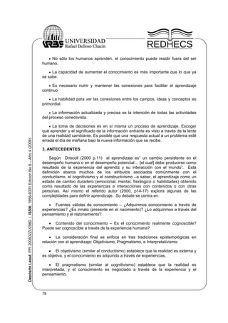  No sólo los humanos aprenden, el conocimiento puede residir fuera del ser

humano.
 La capacidad de aumentar el conocimiento es más importante que lo que ya
se sabe.
 Es necesario nutrir y mantener las conexiones para facilitar el aprendizaje
continuo
 La habilidad para ver las conexiones entre los campos, ideas y conceptos es
primordial.

Depósito Legal: PPI 200802ZU2980 / ISSN: 1856-9331 Edición No 6 – Año 4 (2009)

 La información actualizada y precisa es la intención de todas las actividades
del proceso conectivista.
 La toma de decisiones es en sí misma un proceso de aprendizaje. Escoger
qué aprender y el significado de la información entrante es visto a través de la lente
de una realidad cambiante. Es posible que una respuesta actual a un problema esté
errada el día de mañana bajo la nueva información que se recibe.

3. ANTECEDENTES
Según Driscoll (2000 p.11) el aprendizaje es” un cambio persistente en el
desempeño humano o en el desempeño potencial… [el cual] debe producirse como
resultado de la experiencia del aprendiz y su interacción con el mundo”. Esta
definición abarca muchos de los atributos asociados comúnmente con el
conductismo, el cognitivismo y el constructivismo –a saber, el aprendizaje como un
estado de cambio duradero (emocional, mental, fisiológico o habilidades) obtenido
como resultado de las experiencias e interacciones con contenidos o con otras
personas. Así mismo el referido autor (2000, p14-17) explora algunas de las
complejidades para definir aprendizaje. Su debate se centra en:
 Fuentes válidas de conocimiento – ¿Adquirimos conocimiento a través de
experiencias? ¿Es innato (presente en el nacimiento)? ¿Lo adquirimos a través del
pensamiento y el razonamiento?
 Contenido del conocimiento – Es el conocimiento realmente cognoscible?
Puede ser cognoscible a través de la experiencia humana?
 La consideración final se enfoca en tres tradiciones epistemológicas en
relación con el aprendizaje: Objetivismo, Pragmatismo, e Interpretativismo:
 El objetivismo (similar al conductismo) establece que la realidad es externa y
es objetiva, y el conocimiento es adquirido a través de experiencias.
 El pragmatismo (similar al cognitivismo) establece que la realidad es
interpretada, y el conocimiento es negociado a través de la experiencia y el
pensamiento.

78

 