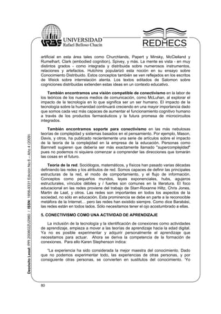 artificial en esta área tales como Churchlands, Papert y Minsky, McClelland y
Rumelhart, Clark (embodied cognition), Spivey, y más. La mente es vista - en muy
distintos grados - como integrada y distribuida sobre numerosos instrumentos,
relaciones y artefactos. Hutchins popularizó esta noción en su ensayo sobre
Conocimiento Distribuido. Estos conceptos también se ven reflejados en los escritos
de Weick sobre interrelación atenta. Los textos editados de Salomon sobre
cogniciones distribuidas extienden estas ideas en un contexto educativo.

Depósito Legal: PPI 200802ZU2980 / ISSN: 1856-9331 Edición No 6 – Año 4 (2009)

También encontramos una visión compatible de conectivismo en la labor de
los teóricos de los nuevos medios de comunicación, como McLuhan, al explorar el
impacto de la tecnología en lo que significa ser un ser humano. El impacto de la
tecnología sobre la humanidad continuará creciendo en una mayor importancia dado
que somos cada vez más capaces de aumentar el funcionamiento cognitivo humano
a través de los productos farmacéuticos y la futura promesa de microcircuitos
integrados.
También encontramos soporte para conectivismo en las más nebulosas
teorías de complejidad y sistemas basados en el pensamiento. Por ejemplo, Mason,
Davis, y otros, ha publicado recientemente una serie de artículos sobre el impacto
de la teoría de la complejidad en la empresa de la educación. Personas como
Barnnett sugieren que debería ser más exactamente llamado "supercomplejidad"
pues no podemos ni siquiera comenzar a comprender las direcciones que tomarán
las cosas en el futuro.
Teoría de la red. Sociólogos, matemáticos, y físicos han pasado varias décadas
definiendo las redes y los atributos de red. Somos capaces de definir las principales
estructuras de la red, el modo de comportamiento, y el flujo de información.
Conceptos como pequeños mundos, leyes exponenciales, hubs, agujeros
estructurales, vínculos débiles y / fuertes son comunes en la literatura. El foco
educacional en las redes proviene del trabajo de Starr-Roxanne Hiltz, Chris Jones,
Martin de Laat, y otros. Las redes son importantes en todos los aspectos de la
sociedad, no sólo en educación. Esta prominencia se debe en parte a la reconocible
metáfora de la Internet… pero las redes han existido siempre. Como dice Barabási,
las redes están en todos lados. Sólo necesitamos tener el ojo acostumbrado a ellas.
5. CONECTIVISMO COMO UNA ACTIVIDAD DE APRENDIZAJE
La inclusión de la tecnología y la identificación de conexiones como actividades
de aprendizaje, empieza a mover a las teorías de aprendizaje hacia la edad digital.
Ya no es posible experimentar y adquirir personalmente el aprendizaje que
necesitamos para actuar. Ahora se deriva la competencia de la formación de
conexiones. Para ello Karen Stephenson indica:
“La experiencia ha sido considerada la mejor maestra del conocimiento. Dado
que no podemos experimentar todo, las experiencias de otras personas, y por
consiguiente otras personas, se convierten en sustitutos del conocimiento. ‘Yo

80

 