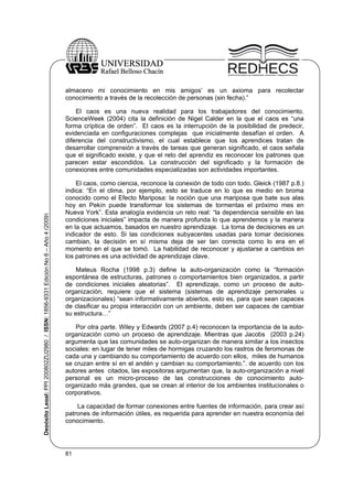 almaceno mi conocimiento en mis amigos’ es un axioma para recolectar
conocimiento a través de la recolección de personas (sin fecha).”

Depósito Legal: PPI 200802ZU2980 / ISSN: 1856-9331 Edición No 6 – Año 4 (2009)

El caos es una nueva realidad para los trabajadores del conocimiento.
ScienceWeek (2004) cita la definición de Nigel Calder en la que el caos es “una
forma críptica de orden”. El caos es la interrupción de la posibilidad de predecir,
evidenciada en configuraciones complejas que inicialmente desafían el orden. A
diferencia del constructivismo, el cual establece que los aprendices tratan de
desarrollar comprensión a través de tareas que generan significado, el caos señala
que el significado existe, y que el reto del aprendiz es reconocer los patrones que
parecen estar escondidos. La construcción del significado y la formación de
conexiones entre comunidades especializadas son actividades importantes.
El caos, como ciencia, reconoce la conexión de todo con todo. Gleick (1987 p.8.)
indica: “En el clima, por ejemplo, esto se traduce en lo que es medio en broma
conocido como el Efecto Mariposa: la noción que una mariposa que bate sus alas
hoy en Pekín puede transformar los sistemas de tormentas el próximo mes en
Nueva York”. Esta analogía evidencia un reto real: “la dependencia sensible en las
condiciones iniciales” impacta de manera profunda lo que aprendemos y la manera
en la que actuamos, basados en nuestro aprendizaje. La toma de decisiones es un
indicador de esto. Si las condiciones subyacentes usadas para tomar decisiones
cambian, la decisión en sí misma deja de ser tan correcta como lo era en el
momento en el que se tomó. La habilidad de reconocer y ajustarse a cambios en
los patrones es una actividad de aprendizaje clave.
Mateus Rocha (1998 p.3) define la auto-organización como la “formación
espontánea de estructuras, patrones o comportamientos bien organizados, a partir
de condiciones iniciales aleatorias”. El aprendizaje, como un proceso de autoorganización, requiere que el sistema (sistemas de aprendizaje personales u
organizacionales) “sean informativamente abiertos, esto es, para que sean capaces
de clasificar su propia interacción con un ambiente, deben ser capaces de cambiar
su estructura…”
Por otra parte. Wiley y Edwards (2007 p.4) reconocen la importancia de la autoorganización como un proceso de aprendizaje. Mientras que Jacobs (2003 p.24)
argumenta que las comunidades se auto-organizan de manera similar a los insectos
sociales: en lugar de tener miles de hormigas cruzando los rastros de feromonas de
cada una y cambiando su comportamiento de acuerdo con ellos, miles de humanos
se cruzan entre sí en el andén y cambian su comportamiento.”. de acuerdo con los
autores antes citados, las expositoras argumentan que, la auto-organización a nivel
personal es un micro-proceso de las construcciones de conocimiento autoorganizado más grandes, que se crean al interior de los ambientes institucionales o
corporativos.
La capacidad de formar conexiones entre fuentes de información, para crear así
patrones de información útiles, es requerida para aprender en nuestra economía del
conocimiento.

81

 