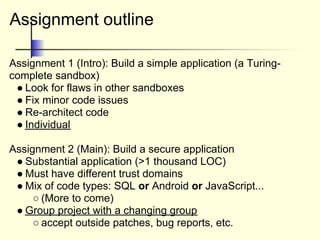 Assignment outline
Assignment 1 (Intro): Build a simple application (a Turing-
complete sandbox)
● Look for flaws in other sandboxes
● Fix minor code issues
● Re-architect code
● Individual
Assignment 2 (Main): Build a secure application
● Substantial application (>1 thousand LOC)
● Must have different trust domains
● Mix of code types: SQL or Android or JavaScript...
○ (More to come)
● Group project with a changing group
○ accept outside patches, bug reports, etc.
 