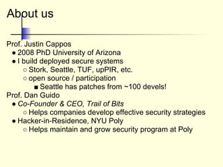 About us
Prof. Justin Cappos
● 2008 PhD University of Arizona
● I build deployed secure systems
○ Stork, Seattle, TUF, upPIR, etc.
○ open source / participation
■ Seattle has patches from ~100 devels!
Prof. Dan Guido
● Co-Founder & CEO, Trail of Bits
○ Helps companies develop effective security strategies
● Hacker-in-Residence, NYU Poly
○ Helps maintain and grow security program at Poly
 