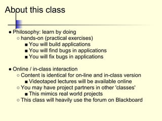 About this class
● Philosophy: learn by doing
○ hands-on (practical exercises)
■ You will build applications
■ You will find bugs in applications
■ You will fix bugs in applications
● Online / in-class interaction
○ Content is identical for on-line and in-class version
■ Videotaped lectures will be available online
○ You may have project partners in other 'classes'
■ This mimics real world projects
○ This class will heavily use the forum on Blackboard
 