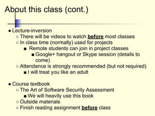 About this class (cont.)
● Lecture-inversion
○ There will be videos to watch before most classes
○ In class time (normally) used for projects
■ Remote students can join in project classes
■ Google+ hangout or Skype session (details to
come)
○ Attendance is strongly recommended (but not required)
■ I will treat you like an adult
● Course textbook
○ The Art of Software Security Assessment
■ We will heavily use this book
○ Outside materials
○ Finish reading assignment before class
 