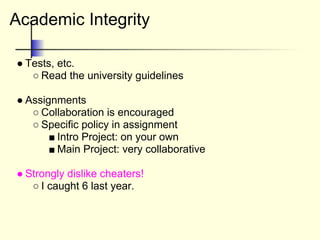 Academic Integrity
● Tests, etc.
○ Read the university guidelines
● Assignments
○ Collaboration is encouraged
○ Specific policy in assignment
■ Intro Project: on your own
■ Main Project: very collaborative
● Strongly dislike cheaters!
○ I caught 6 last year.
 