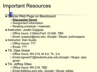 Important Resources
● Course Web Page on Blackboard
○ Discussion forum
○ Assignment information
○ Reading schedule / materials
● Instructor: Justin Cappos
○ Office hours: 2 MetroTech 10.026, TBD
○ Email: jcappos@poly.edu, Google / Skype: justincappos
● Instructor: Dan Guido
○ Office hours: ???
○ Email: ???
● TA: Ojas Gosar
○ Office hours: RH 219, M 4-5, Th, 3-4
○ Email:ogosar01@students.poly.edu,Google / Skype: ojas.
gosar
● TA: Jeffrey Dileo
○ Office hours: RH 219, TBD
○ Email:jtd@isis.poly.edu, Google / Skype: jtdileo
 