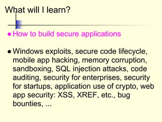 What will I learn?
●How to build secure applications
●Windows exploits, secure code lifecycle,
mobile app hacking, memory corruption,
sandboxing, SQL injection attacks, code
auditing, security for enterprises, security
for startups, application use of crypto, web
app security: XSS, XREF, etc., bug
bounties, ...
 