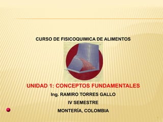 1
CURSO DE FISICOQUIMICA DE ALIMENTOS
UNIDAD 1: CONCEPTOS FUNDAMENTALES
Ing. RAMIRO TORRES GALLO
IV SEMESTRE
MONTERÍA, COLOMBIA
 