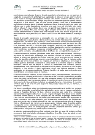 XI SEMINÁRIO MODERNIZAÇÃO TECNOLÓGIA PERIFÉRICA
RECIFE, 4 a 6 de NOVEMBRO de 2009
Fundação Joaquim Nabuco, Apipucos, Sala Gilberto Osório, Rua Dois Irmãos, 92
propriedades assemelhadas, do ponto de vista quantitativo, chamados a uso nos esforços de
adaptação ao aquecimento global por sua capacidade de absorver energia solar mantendo
baixos níveis de absorção de energia na forma de calor, mesmo com baixa reflexão, dado ao
uso metabólico que fazem desta energia. Enquanto isto um telhado pode até permitir idêntica
temperatura à sua sombra, mas há uma grande diferença para com a aparentemente
equivalente sombra da árvore. O telhado absorve em forma de energia calórica a fração não
refletida, que é, então, dissipada na atmosfera, uma parte no ar sob o telhado, outra maior,
sobre o telhado. A movimentação do ar pode não permitir que chegue ar aquecido a quem
esteja sob o telhado. Mas, não havendo algum anteparo entre este e os usuários de sua
sombra, diferentemente da sombra sob uma frondosa árvore, não deixará de por eles ser
sentido calor de irradiação advindo do telhado quando sobre ele houver incidência de energia
solar.
Quanto à produção agropecuária a adaptação tem seu principal eixo em explorar as
possibilidades de novos cultivares e de novas linhagens animais mais resistentes a mais altas
temperaturas e, de maneira geral, aos novos climas, bem como o desenvolvimento de manejos
adequados. Estes novos climas não envolvem só temperaturas mais altas, em média, em cada
local. Envolvem, também, a utilização para a produção econômica de vegetais com maior
resistência a secas, ou seja, com propriedades xerófilas. Mas também envolvem vegetais com
maior resistência a sessões de excesso de umidade edáfica. Tudo isto repousa em pesquisa
agropecuária, bem como adequada capacidade de difusão das correspondentes inovações.12
Os eventos climáticos extremos, prometidos serem mais fortes e mais frequentes, clamam por
processos de securitização adequados que permitam distribuir os custos dos desastres
naturais e evitem que agentes econômicos obtenham lucros anormais com as perdas de
outros. As questões distributivas assumem uma importância maior face a maiores perdas
causadas por climas mais erráticos e a resposta, em termos de adaptação, é a mudança de
políticas públicas destinada a assegurar a justiça social e o ambiente propício à atividade
econômica. Não se trata de ampliar o escopo e a intensidade das chamadas “políticas
compensatórias”, mas de conformar a estrutura social de maneira de permitir a todos a plena
cidadania, o que envolve a plena participação social, nela incluída saudável e digna
participação em processos produtivos. Trata-se, também, de evitar subinvestimento como
decorrência do aumento do risco e da incerteza.
Os eventos climáticos extremos, a maior temperatura média, ventos mais fortes e a distribuição
mais errática da precipitação atmosférica conduzem a que os novos climas sejam, em geral,
menos favoráveis à vida humana, pelo que cabe compensar estas condições menos favoráveis
por uma utilização mais intensa das práticas de medicina preventiva (bem como do contínuo
desenvolvimento novas práticas), reduzindo a exposição humana à necessidade de medicina
corretiva. Este é um eixo em geral esquecido nas poucas vezes em que, na literatura, a
adaptação é lembrada.
Por último a questão da subida do nível médio das águas oceânicas é também um problema
que requer adaptação, o qual afeta todas as latitudes, sendo maior o impacto nas latitudes
sujeitas a furacões. Sempre há duas soluções extremas para cada área construída,
representando um aglomerado urbano ou uma singela edificação. Uma, deixar o mar redefinir
livremente a linha costeira. A outra, proteger tudo. Há soluções de proteger limitadamente.
Cada uma das alternativas tem de ser vista sob os mais diversos ângulos, face à previsões de
subida no nível do mar, nelas incluído o grau de incerteza. A alternativa a ser escolhida em
cada caso com a maior possível antecedência, para que planejamento de reforma do sistema
viário e infraestrutural, de maneira geral, possa apoiar medidas legais de política pública
municipal, tal como o estabelecimento de zonas non edificandi, para minimizar e viabilizar o
futuro investimento a feito nos ativos planejados e manter funcionando da melhor forma o que
lhe sobraria do avanço causado pela subida do nível do mar.
As soluções para adaptação têm um forte conteúdo local. Mas, em geral, há, também, um forte
componente dado pela latitude, pela sua contribuição ao clima. Nos climas que são já os mais
12 Deve-se ressaltar que há observações sobre a necessidade de se levar em conta a capacidade de absorver dióxido
de carbono e de refletir a luz solar de diferentes vegetais e cultivares. São propriedades importantes do ponto de vista
da mitigação. Num país periférico como o Brasil a sobrevivência dos cultivos às condições adversas e sua
economicidade face aos novos climas deve ter prioridade como objetivo de pesquisa agropecuária.
DIAS, AB; MEDEIROS, CB. Prioridade à Adaptação face ao Aquecimento Global e as Regiões Brasileiras 12
 