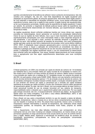XI SEMINÁRIO MODERNIZAÇÃO TECNOLÓGIA PERIFÉRICA
RECIFE, 4 a 6 de NOVEMBRO de 2009
Fundação Joaquim Nabuco, Apipucos, Sala Gilberto Osório, Rua Dois Irmãos, 92
quentes coincidentemente há tendência de sofrerem menor acréscimo de temperatura. Isto não
constitui uma vantagem. Há, isto sim, mais forte dependência da região equatorial para
adaptação ao aquecimento global, de pesquisa agropecuária, decorrente desta região passar a
ter uma extensão e intensidade de situações climáticas novas, nunca dantes enfrentada pela
experiência humana, dada a ser a região já mais quente. A região tropical não equatorial pode,
ao ter sua temperatura aumentada, receber parte da experiência da região equatorial. E assim
por adiante. Ao aumentar a magnitude da latitude pode-se buscar parte da experiência das
atividades anteriormente desenvolvidas em menores latitudes, que experimentavam análoga
temperatura média.
As regiões equatoriais devem enfrentar problemas trazidos por novos climas que, segundo
previsões de meteorologistas, devem apresentar um aumento de precipitação relativamente
menor do que as regiões de maior latitude, mas o que é mais importante, devem apresentar
significativamente precipitações com maior intensidade média e maior dispersão temporal do
que atualmente, o que equivale a dizer, aumento de extensão temporal e geográfica nas
sessões de seca, mas também aumento de sessões de enxurradas, com suas consequentes
perdas agrícolas, perda de solo fértil e deslizamento de encostas, entre outros efeitos maléficos
(IPCC, 2007). A adaptação requer pesquisa agropecuária para o convívio da produção com
estes novos climas e requer a aplicação de conhecimento já consolidado nas áreas de
hidráulica e geologia para desenhar esquemas de uso dos recursos naturais que minimizem as
perdas. A adaptação nas regiões equatoriais requer o uso de conhecimento já desenvolvido
para enfrentar parte dos problemas, mas requer, também desenvolvimento de novas soluções
para a agropecuária que lhes sejam especificamente desenhadas para suas condições
extremas.
5. Brasil
O Brasil apresentou em 2004 uma emissão per capita de dióxido de carbono de 1,8 toneladas
por habitante face a uma emissão média per capita mundial de 4,5 toneladas no mesmo ano.
Isto mostra como o Brasil é um baixo emissor de dióxido de carbono. Melhor ainda é comparar
a sua emissão per capita com a análoga de 10,1 toneladas anuais, do conjunto de países de
alto IDH, do qual passou a fazer parte (UNDP, 2008). Mesmo com seu tamanho continental em
termos de área territorial representa apenas 1,1% da emissão anual de dióxido de carbono. Se
as atividades andrógenas mundiais tivessem emitido desde a revolução industrial apenas 40%
do que emitiram em termos per capita (o percentual que a emissão per capita brasileira
representa da emissão per capita mundial) o mundo não conheceria nenhum efeito perceptível
de aquecimento global. Ou seja, não tem o Brasil, com sua energia elétrica de base hídrica e o
maior percentual mundial de uso de energia renovável em seu sistema de transporte,
responsabilidade sobre o desastre que o aquecimento global está construindo. Por sua opção
pela energia renovável, isto sim, é excepcionalmente vulnerável aos efeitos do Aquecimento
Global sobre sua matriz energética. E já sobre o seus efeitos (MENDONÇA, 2007). E são
diferenciados em suas diversas regiões.
Para o Brasil, em seu vasto e diversificado território no que diz respeito a dados de latitude,
longitude, temperaturas, relevo e massas de ar, tem-se vários comportamentos esperados no
que diz respeito à mudança de clima. Na própria faixa equatorial, mesmo como a monótona
inexpressiva variação intermediária e sazonal da temperatura, são verificados climas desde
superúmidos quentes, da Amazônia, até semi-áridos muito fortes, próprios do sertão
nordestino.
Com o Aquecimento, nas mais altas latitudes brasileiras, que correspondem ao clima
subtropical, tem-se uma maior mudança em relação à temperatura, ao mesmo tempo em que
permanece garantida um largo percentual de horas anuais dentro da zona de conforto térmico
para a região. Nestas áreas, espera-se a manutenção da tendência atual, de aumento da
precipitação pluviométrica, principalmente na forma de precipitações concentradas
(MONTEIRO, 2007).
DIAS, AB; MEDEIROS, CB. Prioridade à Adaptação face ao Aquecimento Global e as Regiões Brasileiras 13
 