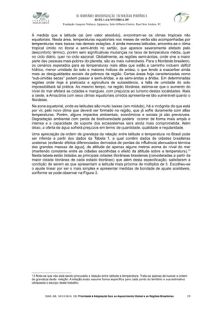XI SEMINÁRIO MODERNIZAÇÃO TECNOLÓGIA PERIFÉRICA
RECIFE, 4 a 6 de NOVEMBRO de 2009
Fundação Joaquim Nabuco, Apipucos, Sala Gilberto Osório, Rua Dois Irmãos, 92
À medida que a latitude cai (em valor absoluto), encontram-se os climas tropicais não
equatoriais. Nesta área, temperaturas equatoriais nos meses de verão são acompanhadas por
temperaturas mais baixas nas demais estações. A ainda menores latitudes, encontra-se o clima
tropical úmido no litoral e semi-árido no sertão, que aparece severamente afetado pelo
desconforto térmico, porém sem significativas mudanças na faixa de temperatura média, quer
no ciclo diário, quer no ciclo sazonal. Globalmente, as regiões semi-áridas, onde vive a maior
parte das pessoas mais pobres do planeta, são as mais vulneráveis. Para o Nordeste brasileiro,
os cenários esperados para as temperaturas mais altas que estão a caminho incluem déficit
hídrico, menor umidade do solo e maiores índices de aridez, o que tende a exacerbar ainda
mais as desigualdades sociais da pobreza da região. Certas áreas hoje caracterizadas como
“sub-úmidas secas” podem passar a semi-áridas, e as semi-áridas a áridas. Em determinadas
regiões onde hoje é praticada a agricultura de subsistência, a falta de umidade do solo
impossibilitará tal prática. Ao mesmo tempo, na região litorânea, estima-se que o aumento do
nível do mar afetará as cidades e mangues, com prejuízos ao turismo destas localidades. Mais
a oeste, a Amazônia com seus climas equatoriais úmidos apresenta-se tão vulnerável quanto o
Nordeste.
Na zona equatorial, onde as latitudes são muito baixas (em módulo), há a incógnita do que está
por vir, pelo novo clima que deverá ser formado na região, que já sofre duramente com altas
temperaturas. Porém, alguns impactos ambientais, econômicos e sociais já são previsíveis.
Degradação ambiental com perda de biodiversidade poderá ocorrer de forma mais ampla e
intensa e a capacidade de suporte dos ecossistemas será ainda mais comprometida. Além
disso, a oferta de água sofrerá prejuízos em termo de quantidade, qualidade e regularidade.
Uma apreciação da ordem de grandeza da relação entre latitude e temperatura no Brasil pode
ser inferida a partir dos dados da Tabela 1, a qual contém dados de cidades brasileiras
costeiras (evitando efeitos diferenciados derivados de perdas da influência atenuadora térmica
das grandes massas de água), de altitude de apenas alguns metros acima do nível do mar
(mantendo constante entre as cidades escolhidas o efeito da altitude sobre a temperatura).13
Nesta tabela estão listadas as principais cidades litorâneas brasileiras (consideradas a partir da
maior cidade litorânea de cada estado litorâneo) que além desta especificação, satisfazem à
condição de serem as que apresentam a latitude mais próxima de múltiplos de 5. Escolheu-se
o ajuste linear por ser o mais simples e apresentar medidas de bondade de ajuste aceitáveis,
conforme se pode observar na Figura 3.
13 Note-se que não está sendo procurada a relação entre latitude e temperatura. Trata-se apenas de buscar a ordem
de grandeza desta relação. A relação exata assume forma específica para cada ponto do território e sua estimativa
ultrapassa o escopo deste trabalho.
DIAS, AB; MEDEIROS, CB. Prioridade à Adaptação face ao Aquecimento Global e as Regiões Brasileiras 14
 