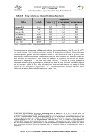 XI SEMINÁRIO MODERNIZAÇÃO TECNOLÓGIA PERIFÉRICA
RECIFE, 4 a 6 de NOVEMBRO de 2009
Fundação Joaquim Nabuco, Apipucos, Sala Gilberto Osório, Rua Dois Irmãos, 92
Tabela 1 - Temperaturas de cidades litorâneas brasileiras
Encontrou-se que as temperaturas média e média máxima vão se reduzindo a um ritmo de cerca de 0,3 o
C
por grau de latitude. Pois, levando-se em conta o aumento da temperatura ocorrida nos últimos trinta anos
do século passado, período em que a temperatura média da Terra elevou-se em 0,48 o
C, pode-se, como
aproximação, dizer que aumentando a temperatura média um tanto menos na área equatorial, tenha esta
área, do ponto de vista térmico, como ordem de grandeza, se expandido em um grau de latitude,
equivalente à distância de 111 km entre João Pessoa e Recife.14
É um fato de extrema gravidade a
magnitude geográfica deste avanço da área equatorial, do ponto de vista funcional, pois há previsão de
que a temperatura média da Terra suba pelo menos um grau centígrado durante este século. O limite
superior da faixa desta previsão se põe como 5 a 6 o
C, com intensa mudança climática, indicando grande
intensidade de perdas potencialmente catastróficas (IPCC, 2007).
14 Nos trinta anos do período 1973-2002 a temperatura média de Manaus (3,1o
S) foi 26,1o
C (MOTA, 2003). “As
temperaturas médias, no período 1950-1979, foram mais baixas durante os meses de fevereiro e março, com valores
de 25,8 ºC, podendo alcançar valores ligeiramente abaixo de 25,0 ºC e os maiores valores foram observados nos
meses de agosto a outubro, com médias de 27,4 ºC a 27,9 ºC, respectivamente, podendo o máximo das médias
alcançar valores de 28,8 ºC e 30.2 ºC, respectivamente.” (OLIVEIRA et al., 2008). Já Cuiabá (15,6o
S) tem temperatura
média de 26,8 o
C, pouco diferente da de Manaus. Mas a variação é substancialmente maior. A média máxima é de
42o
C e a média mínima de 15o
C (NOGUEIRA et al, 2006). Isso significa que, para traçar qualquer paralelo mais preciso
entre temperaturas e latitudes, há que se considerar, além do estudo das médias, a variação sazonal e diária da
temperatura.
DIAS, AB; MEDEIROS, CB. Prioridade à Adaptação face ao Aquecimento Global e as Regiões Brasileiras 15
Cidade Latitude
Temperatura
Chaves (PA) -0,16 26,7 23,0 30,4
Natal (RN) -5,8 25,4 21,6 29,9
Maceió (AL) -9,67 24,8 21,3 28,7
Salvador (BA) -12,97 22,6 27,9
Vitória (ES) -20,32 24,3 20,9 28,3
Paranaguá (PR) -25,52 19,6 16,3 23,8
Torres (RS) -29,34 19,0 15,3 22,0
Média (o
C) Média Mínima
(o
C)
Média Máxima
(o
C)
25,3
Fonte: Latitude (IBGE, 2009) e Temperatura (WEATHER, 2009)
 