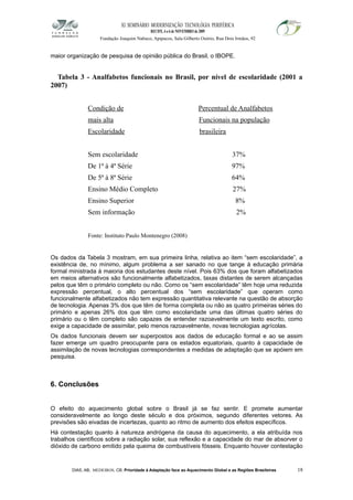 XI SEMINÁRIO MODERNIZAÇÃO TECNOLÓGIA PERIFÉRICA
RECIFE, 4 a 6 de NOVEMBRO de 2009
Fundação Joaquim Nabuco, Apipucos, Sala Gilberto Osório, Rua Dois Irmãos, 92
maior organização de pesquisa de opinião pública do Brasil, o IBOPE.
Tabela 3 - Analfabetos funcionais no Brasil, por nível de escolaridade (2001 a
2007)
Condição de Percentual de Analfabetos
mais alta Funcionais na população
Escolaridade brasileira
Sem escolaridade 37%
De 1ª à 4ª Série 97%
De 5ª à 8ª Série 64%
Ensino Médio Completo 27%
Ensino Superior 8%
Sem informação 2%
Fonte: Instituto Paulo Montenegro (2008)
Os dados da Tabela 3 mostram, em sua primeira linha, relativa ao item “sem escolaridade”, a
existência de, no mínimo, algum problema a ser sanado no que tange à educação primária
formal ministrada à maioria dos estudantes deste nível. Pois 63% dos que foram alfabetizados
em meios alternativos são funcionalmente alfabetizados, taxas distantes de serem alcançadas
pelos que têm o primário completo ou não. Como os “sem escolaridade” têm hoje uma reduzida
expressão percentual, o alto percentual dos “sem escolaridade” que operam como
funcionalmente alfabetizados não tem expressão quantitativa relevante na questão de absorção
de tecnologia. Apenas 3% dos que têm de forma completa ou não as quatro primeiras séries do
primário e apenas 26% dos que têm como escolaridade uma das últimas quatro séries do
primário ou o têm completo são capazes de entender razoavelmente um texto escrito, como
exige a capacidade de assimilar, pelo menos razoavelmente, novas tecnologias agrícolas.
Os dados funcionais devem ser superpostos aos dados de educação formal e ao se assim
fazer emerge um quadro preocupante para os estados equatoriais, quanto à capacidade de
assimilação de novas tecnologias correspondentes a medidas de adaptação que se apóiem em
pesquisa.
6. Conclusões
O efeito do aquecimento global sobre o Brasil já se faz sentir. E promete aumentar
consideravelmente ao longo deste século e dos próximos, segundo diferentes vetores. As
previsões são eivadas de incertezas, quanto ao ritmo de aumento dos efeitos específicos.
Há contestação quanto à natureza andrógena da causa do aquecimento, a ela atribuída nos
trabalhos científicos sobre a radiação solar, sua reflexão e a capacidade do mar de absorver o
dióxido de carbono emitido pela queima de combustíveis fósseis. Enquanto houver contestação
DIAS, AB; MEDEIROS, CB. Prioridade à Adaptação face ao Aquecimento Global e as Regiões Brasileiras 18
 