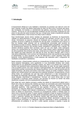 XI SEMINÁRIO MODERNIZAÇÃO TECNOLÓGIA PERIFÉRICA
RECIFE, 4 a 6 de NOVEMBRO de 2009
Fundação Joaquim Nabuco, Apipucos, Sala Gilberto Osório, Rua Dois Irmãos, 92
1. Introdução
O Aquecimento Global já é uma realidade e representa um processo que está em curso em
todo o planeta. A partir dos efeitos observados ao redor da Terra como o aumento das secas,
das inundações, de furacões e o derretimento das geleiras, produzindo subida do nível dos
oceanos, formou-se um ciclo de alterações climáticas que tem provocado mudanças de curto
prazo no dia-a-dia dos seres humanos mas que, a longo prazo, tende a transformar profunda,
direta e indiretamente, a vida humana nas áreas rurais e urbanas.
Essa transformação deverá clamar medidas de adaptação ao fenômeno do Aquecimento,
voltadas ao desenvolvimento e adoção de soluções que permitam conviver com os novos
climas, minimizando os prejuízos, através de mudanças que já começam a fazer parte do
cotidiano, de forma a melhorar as condições de vida dos seres, considerando que a fauna e a
flora de imediato estão sofrendo com as conseqüências provocadas pelo aumento da
temperatura ao longo do tempo, afetando as mais variadas regiões geográficas. As mudanças
de comportamento parecem não escolher escala cartográfica e atingirão todo o planeta. Os
câmbios climáticos poderão fazer acontecer casos em que uma região, antes subtropical,
venha a ter características de uma tropical. Outra, antes tropical, passe a apresentar indícios
de clima equatorial. Nos primeiros dois casos, ainda tem-se a chance de “copiar” boas práticas
das regiões que antes operavam com este tipo de clima. No último exemplo, está a nova e
mais grave problemática: como conviver com temperaturas ainda mais quentes do que aquelas
já apresentadas no clima equatorial, se não há referenciais a serem seguidos? Para esta
pergunta, muitos desdobramentos e muita pesquisa são esperados para o atingimento de
resultados consistentes e satisfatórios.
Neste momento, o Brasil também enfrenta as consequências do Aquecimento Global. De uma
forma bastante heterogênea, como igualmente é a sua diversidade climática: bem ampla,
influenciada por sua significativa extensão costeira, seu relevo e as massas de ar sobre seu
território que apresenta áreas extensamente distanciadas da costa. Na sua região equatorial,
onde se poderia pensar uma maior restrição à heterogeneidade, são verificados desde climas
superúmidos quentes, provenientes das massas Equatoriais, como é o caso de grande parte da
região Amazônica, até climas semi-áridos muito fortes, próprios do sertão nordestino. Pode-se
esperar que o Brasil sofrerá uma vasta gama de mudanças climáticas, correspondendo a novos
climas locais, em substituição aos que hoje ainda predominam e a eles correspondem as
tecnologias de exploração agropecuária adotadas, as culturas adequadas a cada local e as
atuais soluções urbanísticas e arquitetônicas. Conviver com novos climas deve se fazer
corresponder a mudanças nestas variáveis, que permitam ao Homem se manter nas áreas
atualmente ocupadas, de forma saudavelmente sustentável.
Este artigo tem como objetivo principal a análise dos efeitos do aquecimento global sobre o
Brasil sob a ótica da natureza das medidas que devem ser priorizadas para serem financiadas
com gasto público nacional e apreciação de diferenças regionais necessárias para um
tratamento equânime. Está organizado em seis capítulos. O primeiro, como usual, traz a
Introdução. O segundo dedica-se à constatação do fenômeno em curso, com observações
técnicas sobre a relação entre latitude e temperaturas. O terceiro capítulo traz consideração
sobre os efeitos do aquecimento, mostrando as conseqüências diretas e indiretas sobre os
seres vivos e natureza em geral. O quarto capítulo é dedicado a tratar as causas do fenômeno
e expor a natureza das ações que estão sendo consideradas pelos que se dedicam a analisar,
propor e gerenciar soluções aos problemas trazidos pelo aquecimento global. O quinto
contextualiza a situação do Brasil face ao Aquecimento Global, apontando à natureza das
ações a serem priorizadas e a diferenças regionais importantes a serem consideradas no
enfrentamento do problema. E, por fim, o sexto capítulo, sumariza o exposto, à guisa de
DIAS, AB; MEDEIROS, CB. Prioridade à Adaptação face ao Aquecimento Global e as Regiões Brasileiras 2
 