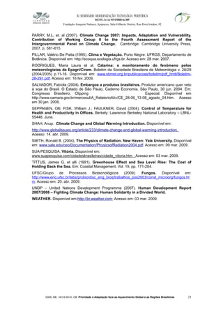 XI SEMINÁRIO MODERNIZAÇÃO TECNOLÓGIA PERIFÉRICA
RECIFE, 4 a 6 de NOVEMBRO de 2009
Fundação Joaquim Nabuco, Apipucos, Sala Gilberto Osório, Rua Dois Irmãos, 92
PARRY, M.L, et. al (2007). Climate Change 2007: Impacts, Adaptation and Vulnerability.
Contribution of Working Group II to the Fourth Assessment Report of the
Intergovernmental Panel on Climate Change. Cambridge: Cambridge University Press,
2007. p. 581-615
PILLAR, Valério De Patta (1995). Clima e Vegetação. Porto Alegre: UFRGS, Departamento de
Botânica. Disponível em: http://ecoqua.ecologia.ufrgs.br. Acesso em: 28 mar. 2007.
RODRIGUES, Maria Laura et al. Catarina: o monitoramento do fenômeno pelos
meteorologistas da Epagri/Ciram. Boletim da Sociedade Brasileira de Meteorologia v. 28/29
(2004/2005) p.11-16. Disponível em: www.sbmet.org.br/publicacoes/boletim/pdf_hmtl/Boletim-
28-291.pdf. Acesso em: 16 fev. 2009.
SALVADOR, Fabíola (2004). Embargos a produtos brasileiros. Produtor americano quer veto
à soja do Brasil. O Estado de São Paulo, Caderno Economia. São Paulo, 30 jun. 2004. Em:
Congresso Brasileiro. Clipping Especial. Disponível em
http://www.camara.gov.br/mercosul/A_RelatorioAtiv/CE_28-06_13-08_agosto_04.htm. Acesso
em 30 jan. 2008.
SEPPANEN, Olli; FISK, William J.; FAULKNER, David (2004). Control of Temperature for
Health and Productivity in Offices. Berkely: Lawrence Berkeley National Laboratory – LBNL-
55448. June.
SHAH, Anup. Climate Change and Global Warming Introduction. Disponível em:
http://www.globalissues.org/article/233/climate-change-and-global-warming-introduction.
Acesso: 14. abr. 2009.
SMITH, Ronald B. (2004). The Physics of Radiation. New Haven: Yale University. Disponível
em: www.yale.edu/ceo/Documentation/PhysicsofRadiation2004.pdf. Acesso em: 09 mar. 2009.
SUA PESQUISA, Vitória. Disponível em:
www.suapesquisa.com/cidadesbrasileiras/cidade_vitoria.htm ; Acesso em: 03 mar. 2009.
TITTUS, James G. et alli (1991). Greenhouse Effect and Sea Level Rise: The Cost of
Holding Back the Sea. Em: Coastal Management, Vol. 19, pp. 171-204.
UFSC/Grupo de Processos Biotecnológicos (2009). Fungos. Disponível em:
http://www.enq.ufsc.br/labs/probio/disc_eng_bioq/trabalhos_pos2003/const_microorg/fungos.ht
m. Acesso em: 20. abr. 2009.
UNDP – United Nations Development Programme (2007). Human Development Report
2007/2008 – Fighting Climate Change: Human Solidarity in a Divided World.
WEATHER. Disponível em:http://br.weather.com; Acesso em: 03 mar. 2009.
DIAS, AB; MEDEIROS, CB. Prioridade à Adaptação face ao Aquecimento Global e as Regiões Brasileiras 21
 