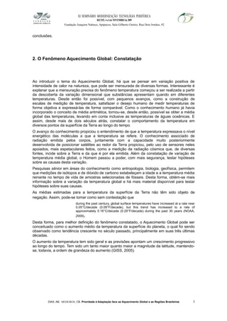 XI SEMINÁRIO MODERNIZAÇÃO TECNOLÓGIA PERIFÉRICA
RECIFE, 4 a 6 de NOVEMBRO de 2009
Fundação Joaquim Nabuco, Apipucos, Sala Gilberto Osório, Rua Dois Irmãos, 92
conclusões.
2. O Fenômeno Aquecimento Global: Constatação
Ao introduzir o tema do Aquecimento Global, há que se pensar em variação positiva de
intensidade de calor na natureza, que pode ser mensurada de diversas formas. Interessante é
explanar que a mensuração precisa do fenômeno temperatura começou a ser realizada a partir
da descoberta da variação dimensional que substâncias apresentam quando em diferentes
temperaturas. Desde então foi possível, com pequenos avanços, como a construção de
escalas de medição de temperatura, satisfazer o desejo humano de medir temperaturas de
forma objetiva e expressá-las de forma comparável. Como o conhecimento humano já havia
incorporado o conceito de média aritmética, tornou-se, desde então, possível se obter a média
global das temperaturas, levando em conta inclusive as temperaturas de águas oceânicas. E
assim, desde mais de dois séculos atrás, constatar o comportamento da temperatura em
diversos pontos da superfície da Terra ao longo do tempo.
O avanço do conhecimento propiciou o entendimento de que a temperatura expressava o nível
energético das moléculas a que a temperatura se refere. O conhecimento associado de
radiação emitida pelos corpos, juntamente com a capacidade muito posteriormente
desenvolvida de posicionar satélites ao redor da Terra propiciou, pelo uso de sensores neles
apoiados, mais espetaculares feitos, como a medição da radiação cósmica que, de diversas
fontes, incide sobre a Terra e da que é por ela emitida. Além da constatação de variação de
temperatura média global, o Homem passou a poder, com mais segurança, testar hipóteses
sobre as causas desta variação.
Pesquisas sênior em áreas do conhecimento como antropologia, biologia, geofísica, permitem
que medições de isótopos e de dióxido de carbono estabeleçam a idade e a temperatura média
reinante no tempo de vida de amostras selecionadas de fósseis. Desta forma, obtém-se mais
informação sobre a variação da temperatura global e há mais material disponível para testar
hipóteses sobre suas causas.
As médias estimadas para a temperatura da superfície da Terra não têm sido objeto de
negação. Assim, pode-se tomar como sem contestação que
during the past century, global surface temperatures have increased at a rate near
0.05°C/decade (0.09°F/decade), but this trend has increased to a rate of
approximately 0.16°C/decade (0.29°F/decade) during the past 30 years (NOAA,
2009).
Desta forma, para melhor definição do fenômeno constatado, o Aquecimento Global pode ser
conceituado como o aumento médio da temperatura da superfície do planeta, o qual foi sendo
observado como tendência crescente no século passado, principalmente em suas três últimas
décadas.
O aumento da temperatura tem sido geral e as previsões apontam um crescimento progressivo
ao longo do tempo. Tem sido um tanto maior quanto maior a magnitude da latitude, mantendo-
se, todavia, a ordem de grandeza do aumento (GISS, 2005).
DIAS, AB; MEDEIROS, CB. Prioridade à Adaptação face ao Aquecimento Global e as Regiões Brasileiras 3
 