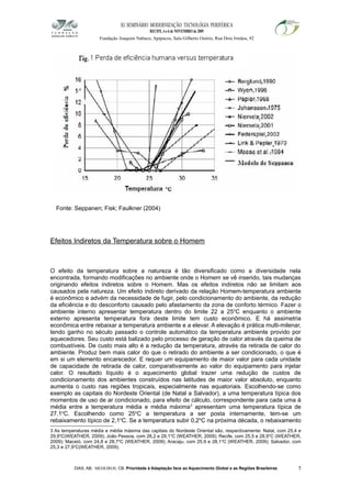 XI SEMINÁRIO MODERNIZAÇÃO TECNOLÓGIA PERIFÉRICA
RECIFE, 4 a 6 de NOVEMBRO de 2009
Fundação Joaquim Nabuco, Apipucos, Sala Gilberto Osório, Rua Dois Irmãos, 92
Fonte: Seppanen; Fisk; Faulkner (2004)
Efeitos Indiretos da Temperatura sobre o Homem
O efeito da temperatura sobre a natureza é tão diversificado como a diversidade nela
encontrada, formando modificações no ambiente onde o Homem se vê inserido, tais mudanças
originando efeitos indiretos sobre o Homem. Mas os efeitos indiretos não se limitam aos
causados pela natureza. Um efeito indireto derivado da relação Homem-temperatura ambiente
é econômico e advém da necessidade de fugir, pelo condicionamento do ambiente, da redução
da eficiência e do desconforto causado pelo afastamento da zona de conforto térmico. Fazer o
ambiente interno apresentar temperatura dentro do limite 22 a 25o
C enquanto o ambiente
externo apresenta temperatura fora deste limite tem custo econômico. E há assimetria
econômica entre rebaixar a temperatura ambiente e a elevar. A elevação é prática multi-milenar,
tendo ganho no século passado o controle automático da temperatura ambiente provido por
aquecedores. Seu custo está balizado pelo processo de geração de calor através da queima de
combustíveis. De custo mais alto é a redução da temperatura, através da retirada de calor do
ambiente. Produz bem mais calor do que o retirado do ambiente a ser condicionado, o que é
em si um elemento encarecedor. E requer um equipamento de maior valor para cada unidade
de capacidade de retirada de calor, comparativamente ao valor do equipamento para injetar
calor. O resultado líquido é o aquecimento global trazer uma redução de custos de
condicionamento dos ambientes construídos nas latitudes de maior valor absoluto, enquanto
aumenta o custo nas regiões tropicais, especialmente nas equatoriais. Escolhendo-se como
exemplo as capitais do Nordeste Oriental (de Natal a Salvador), a uma temperatura típica dos
momentos de uso de ar condicionado, para efeito de cálculo, correspondente para cada uma à
média entre a temperatura média e média máxima3
apresentam uma temperatura típica de
27,1o
C. Escolhendo como 25o
C a temperatura a ser posta internamente, tem-se um
rebaixamento típico de 2,1o
C. Se a temperatura subir 0,2o
C na próxima década, o rebaixamento
3 As temperaturas média e média máxima das capitais do Nordeste Oriental são, respectivamente: Natal, com 25,4 e
29,9o
C(WEATHER, 2009); João Pessoa, com 26,2 e 29,1o
C (WEATHER, 2009); Recife, com 25,5 e 28,9o
C (WEATHER,
2009); Maceió, com 24,8 e 28,7o
C (WEATHER, 2009); Aracaju, com 25,9 e 28,1o
C (WEATHER, 2009); Salvador, com
25,3 e 27,9o
C(WEATHER, 2009).
DIAS, AB; MEDEIROS, CB. Prioridade à Adaptação face ao Aquecimento Global e as Regiões Brasileiras 5
1
 