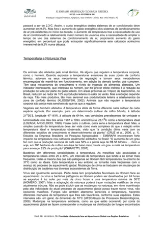 XI SEMINÁRIO MODERNIZAÇÃO TECNOLÓGIA PERIFÉRICA
RECIFE, 4 a 6 de NOVEMBRO de 2009
Fundação Joaquim Nabuco, Apipucos, Sala Gilberto Osório, Rua Dois Irmãos, 92
passará a ser de 2,3o
C. Assim, o custo energético destes sistemas de ar condicionado deve
aumentar em 9,5%. Mas fora o aumento do gasto energético dos sistemas de condicionamento
de ar pré-existentes no início da década, o aumento da temperatura traz a necessidade de uso
de ar condicionado a relativamente maior número de usuários e/ou a necessidade de ampliar o
tempo de uso dos sistemas de condicionamento de ar, propiciando aumento do gasto
energético em percentual que pode extrapolar significativamente este calculado acréscimo
irreversível de 9,5% numa década.
Temperatura e Natureza Viva
Os animais são afetados pelo nível térmico. Há alguns que regulam a temperatura corporal,
como o homem. Quando expostos a temperaturas exteriores às suas zonas de conforto
térmico, acionam os seus mecanismos de regulação e tornam seus metabolismos
encarregados de mantê-los em funcionamento, em adição às demais tarefas que cumprem.
Têm seus mecanismos de crescimento e níveis de ingestão de alimentos alterados. Um
indicador interessante, que interessa ao homem, por lhe prover efeito indireto é a redução da
produção de leite por parte do gado leiteiro. Em áreas próximas ao Trópico de Capricórnio, no
Brasil, reduzem ao redor de 10% a produção leiteira no calor do verão. Mas a redução depende
da raça. Tão mais produtiva, tão mais sensível sua produtividade leiteira a afastamentos da
zona de conforto térmico (KLOSOWSKI, 2002). Animais que não regulam a temperatura
corporal são ainda mais sensíveis do que os que a regulam.
Vegetais são também afetados. A temperatura afeta de forma diferente cada cultivar de cada
espécie agrícola. Por exemplo, para um determinado cultivar de milho híbrido, à latitude
21o50’S, longitude 47o
16’W, à altitude de 644m, nas condições prevalecentes de umidade e
luminosidade nos dias dos anos 1987 a 1993, encontrou-se 28,1oC como a temperatura ideal
(LOZADA; ANGELOCCI, 1999). Fosse outro o cultivar, outra seria a temperatura ideal. Mas, a
simples questão da temperatura deve ser vista como mais complexa do que a relação entre
temperatura ideal e temperatura observada, visto que “a condição ótima varia com os
diferentes estádios de crescimento e desenvolvimento da planta” (CRUZ et al., 2006, p. 1).
Estudos da Empresa Brasileira de Pesquisa Agropecuária – EMBRAPA encontraram forte
impacto da temperatura nos cultivares atualmente adotados no Brasil: “O aumento de um grau
faz com que a produção nacional de café caia 58% e a perda seja de R$ 58 bilhões. ... Com a
soja, em 100 hectares de cultivo em área de baixo risco, basta um grau a mais na temperatura
para ameaçar 25% da produção” (CHIARETTI, 2007).
Bactérias têm diferentes sensibilidades à temperatura. As mesófilas são associadas a
temperaturas ideais entre 25 e 40o
C, um intervalo de temperatura que tende a se tornar mais
frequente. Delas a maioria das que são patógenas ao Homem têm temperaturas no entorno de
37o
C como as ideais. Esta temperatura e seu entorno se tornarão mais freqüentes com o
avanço do processo de aquecimento global. Mudanças de clima se traduzem em mudanças de
distribuição de bactérias nos diversos ecossistemas da Terra.
Vírus são igualmente sensíveis. Parte deles tem propriedades favoráveis ao Homem face ao
aquecimento: os vírus e bactérias patógenos ao Homem podem ser desativados por 24 horas
se expostos à luz solar por mais de cinco horas a uma temperatura mínima de 50o
C
(HOMERO, 2007). Mas a adaptação da natureza poderá trazer mutações maléficas de virus
atualmente inócuos. Não se pode excluir que as mudanças na natureza, em ritmo incentivado
pela alta velocidade do atual processo de aquecimento global possa trazer novos virus, não
excluindo maléficos. Fungos são também altamente sensíveis à temperatura, havendo
diferentes intervalos de temperatura que lhes são favoráveis, conforme suas espécies. Estes
intervalos são, em geral, da dimensão de 10o
C (UFSC/Grupo de Processos Biotecnológicos,
2009). Mudanças na temperatura ambiente, como as que estão ocorrendo por conta do
aquecimento global se fazem corresponder a mudanças na distribuição de fungos encontrados
DIAS, AB; MEDEIROS, CB. Prioridade à Adaptação face ao Aquecimento Global e as Regiões Brasileiras 6
 