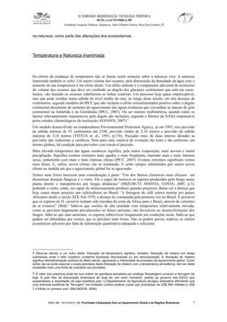XI SEMINÁRIO MODERNIZAÇÃO TECNOLÓGIA PERIFÉRICA
RECIFE, 4 a 6 de NOVEMBRO de 2009
Fundação Joaquim Nabuco, Apipucos, Sala Gilberto Osório, Rua Dois Irmãos, 92
na natureza, como parte das alterações dos ecossistemas.
Temperatura e Natureza Inanimada
Os efeitos da mudança de temperatura não se fazem sentir somente sobre a natureza viva. A natureza
inanimada também os sofre. Um maior volume dos oceanos, pela diminuição da densidade da água com o
aumento da sua temperatura é um efeito direto. Um efeito indireto é o componente adicional do acréscimo
do volume dos oceanos que deve ser creditado ao degelo dos glaciares continentais que está em curso.
Juntos, vão fazendo os oceanos redefinirem as linhas costeiras. Um processo hoje quase imperceptível,
mas que pode resultar numa subida do nível médio do mar, ao longo deste século, em três dezenas de
centímetros, segundo modelos do IPCC que não incluem o efeito retroalimentador positivo sobre o degelo
continental decorrente do aumento do aquecimento das águas oceânicas que circundam as massas de gelo
continental na Antártida e na Groelândia (IPCC, 2007). Ou ser mesmo multimétrica, quando todos os
fatores relevantemente responsáveis pelo degelo são incluídos, segundo o Diretor da NASA responsável
pelos estudos climatológicos da instituição (HANSEN, 2007).4
Um modelo desenvolvido na estadunidense Environmental Protection Agency, já em 1983, traz previsão
de subida mínima de 55 centímetros até 2100, previsão média de 2,10 metros e previsão de subida
máxima de 3,10 metros (TITTUS et. al., 1991, p.176). Passadas mais de duas inteiras décadas as
previsões não reduziram a variância. Nem para uma variável de evolução tão lenta e tão uniforme, em
termos globais, há condição para previsões com razoável precisão.
Mais elevada temperatura das águas oceânicas significa, pela maior evaporação, mais nuvens e maior
precipitação. Significa eventos extremos mais agudos e mais freqüentes, trazendo mais e mais intensas
secas, juntamente com mais e mais intensas cheias (IPCC, 2007). Eventos extremos significam ventos
mais fortes. E, enfim, novos climas vão se instalando. E serão sempre substituídos por outros novos
climas na medida em que o aquecimento global for se agravando.
Ventos mais fortes merecem uma consideração à parte: “Um dos fatores climáticos mais eficazes em
disseminar doenças fúngicas é o vento. Ele é capaz de remover os esporos produzidos pelo fungo numa
planta doente e transportá-los por longas distâncias” (MIZUBUTI; MAFFIA; COSTA, 2005, p.7),
podendo o vento, então, ser capaz de silenciosamente produzir grandes prejuízos. Basta ver a doença que
hoje causa maior prejuízo aos cafeicultores no Brasil: “a ferrugem do café estava restrita aos países
Africanos desde o século XIX. Em 1970, a doença foi constatada pela primeira vez no Brasil. É provável
que os esporos de H. vastatrix tenham sido trazidos da costa da África para o Brasil, através de correntes
de ar (ventos)” (Ibid).5
Sabe-se que sessões de alta umidade com temperatura relativamente elevada,
como se prevêem largamente prevalecentes no futuro próximo, são favoráveis ao desenvolvimento dos
fungos. Sabe-se que suas sementes, os esporos sobrevivem longamente em condições secas. Sabe-se que
podem ser difundidos por ventos, que se prevêem mais fortes. Não se podem prever, todavia, os efeitos
econômicos adversos por falta de informação quantitativa adequada e suficiente.
4 Deve-se atentar a um outro efeito. Elevação da temperatura significa, também, liberação de metano em áreas
submersas onde o leito oceânico contenha biomassa decomposta ou em decomposição. E liberação de metano
significa retroalimentação positiva do efeito estufa, agravando a intensidade do processo de aquecimento global. Como
ainda não se pode associar a exata grandeza desta liberação de metano com a temperatura atmosférica, tem-se nesta
inexatidão mais uma fonte de incerteza nas previsões.
5 O valor dos prejuízos pode ter sua ordem de grandeza percebida por análogo fitopatógeno produzir a ferrugem da
soja. E pelo fato da Associação Americana de Soja ter, em certo momento, pedido ao governo dos EEUU que
suspendesse a importação da soja brasileira pois “o Departamento da Agricultura divulgou estimativa afirmando que
uma eventual epidemia de "ferrugem" nos Estados Unidos poderia custar aos produtores de US$ 640 milhões a US$
1,3 trilhão no primeiro ano” (SALVADOR, 2004).
DIAS, AB; MEDEIROS, CB. Prioridade à Adaptação face ao Aquecimento Global e as Regiões Brasileiras 7
 