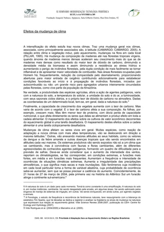 XI SEMINÁRIO MODERNIZAÇÃO TECNOLÓGIA PERIFÉRICA
RECIFE, 4 a 6 de NOVEMBRO de 2009
Fundação Joaquim Nabuco, Apipucos, Sala Gilberto Osório, Rua Dois Irmãos, 92
Efeitos da mudança de clima
A intensificação do efeito estufa traz novos climas. Traz uma mudança geral nos climas,
associada, como principalmente associados são, à latitude (CAMARGO; CAMARGO, 2005). A
relação entre clima e vegetação induz, pelo aquecimento, mudanças na flora em cada local
(PILLAR, 1995). Há mudança da composição de madeiras até nas florestas tropicais virgens,
quando árvores de madeiras menos densas aceleram seu crescimento mais do que as de
madeiras mais densas como resultado do maior teor de dióxido de carbono, diminuindo a
densidade média da biomassa e assim diminuindo a resistência ao stress hídrico e
aumentando o perigo de incêndios florestais, pela dupla condição de mais facilmente se tornar
inflamável e de apresentar maior velocidade de combustão. Nas áreas florestais ocupadas pelo
Homem há, frequentemente, redução da compacidade pelo desmatamento, proporcionando
aberturas para maior entrada de oxigênio contribuindo adicionalmente para estabelecer
condições favoráveis ao início e à propagação de incêndios florestais, iniciados por
autocombustão ou não: um grande risco para agregados urbanos inteiramente circundados
pelas florestas, como vive parte da população da Amazônia.
Na verdade, a produtividade das espécies agrícolas, afora a ação de agentes patógenos, varia
com a natureza do solo, a temperatura do solo/ar, a umidade do solo e do ar, a luminosidade,
com seus sazonais ciclos diários, e o próprio teor de dióxido de carbono na atmosfera. Dadas
as coordenadas de um determinado local, tem-se, em geral, dada a natureza do solo.6
Finalmente, a capacidade de crescimento dos vegetais aumenta com o teor de carbono. Mas
varia de acordo com o vegetal. E o teor de carbono afeta a sua composição. As folhas, por
exemplo, crescem mais. Mas têm menor teor de proteína, com óbvia perda de capacidade
nutricional, o que afeta diretamente os seres que delas se alimentam e produz efeito em toda a
cadeia alimentar. O mapeamento dos efeitos sobre os cultivos de valor econômico decorrentes
do aquecimento global é uma tarefa desafiadora. O mapeamento destes efeitos sobre a cadeia
alimentar é uma tarefa ciclopicamente desafiadora.
Mudanças de clima afetam os seres vivos em geral. Muitas espécies, como reação de
adaptação a novos climas com mais altas temperaturas, vão se deslocando em direção a
maiores latitudes.7
Outras, vão anexando maiores altitudes ao seus habitats, como os vetores
da dengue e da febre amarela e outras doenças tropicais que vão sendo encontrados em
altitudes cada vez maiores. Os sistemas produtivos vão sendo expostos não só a um clima que
vai cambiando, mas à convivência com faunas e floras cambiantes, além de diferentes
agressividades de conhecidos agentes patógenos, formando um quadro de dificuldade para a
previsão de safras. Deve-se ainda considerar que o aumento da intensidade dos ventos,
reportam os climatologistas, se faz corresponder, em condições extremas, a furacões mais
fortes, em média e em furacões mais frequentes. Aumentam a frequência e intensidade de
ocorrências de situações climáticas extremas. Aumenta a irregularidade das precipitações
atmosféricas, o que significa mais secas e mais inundações. São fenômenos cuja incidência
em cada local particular toma a forma de variável aleatória, cuja probabilidade de ocorrência
sabe-se aumentar, sem que se possa precisar a cadência do aumento. Coincidentemente, às
21 horas de 27 de março de 2004, pela primeira vez na história do Atlântico Sul um furacão
atinge o continente sul-americano.8
6 A natureza do solo é um dado para cada momento. Tomá-la como constante é uma simplificação. A natureza do solo
é, em muitas instâncias, cambiante. Vai sendo desgastado pela erosão, em algumas áreas. Vai sendo salinizado pelos
enganos de manejo de sistemas de irrigação, em outras. Vai sendo enriquecido, em ainda outras, por agentes vegetais
e animais.
7 A Fenologia, o estudo da frequência e recorrência de fenômenos naturais, teve ressurgimento com a liderança do
estatístico Tim Sparks, que há décadas se dedica a registrar e analisar na Inglaterra os sinais de mudança na natureza
que expressam sua reação ao aquecimento global. Vide Science Review 2006-2007, publicação do CEH- Centre for
Ecology and Hydrology (2007).
8 Vide Rodrigues et al. (2004/2005) e Marcelino et al. (2005).
DIAS, AB; MEDEIROS, CB. Prioridade à Adaptação face ao Aquecimento Global e as Regiões Brasileiras 8
 