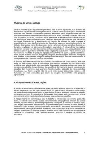 XI SEMINÁRIO MODERNIZAÇÃO TECNOLÓGIA PERIFÉRICA
RECIFE, 4 a 6 de NOVEMBRO de 2009
Fundação Joaquim Nabuco, Apipucos, Sala Gilberto Osório, Rua Dois Irmãos, 92
Mudança de Clima e Latitude
Deve-se ressaltar que o aquecimento global traz para as áreas equatoriais, cujo aumento de
temperatura não encontrará com larga frequência locais de idêntica constituição e temperatura
mais alta para transferir conhecimento produtivo, expressiva perda de produtividade para as
atividades atualmente desenvolvidas quando usando os atuais cultivares e criações, sem que
outros cultivares e criações possam substituir, pois os que se vão tornando improdutivo já eram
os possíveis de serem empregados nas condições extremas pré-existentes, que vão sendo
agravadas. Enquanto isto o aquecimento vai trazendo às latitudes de maior grandeza a
possibilidade de, com significativamente alta frequência, usarem a experiência produtiva de
latitudes de grandeza menor. Deslocam-se a fauna e a flora em direção aos pólos. Desloca-se,
também, a aplicação de conhecimento produtivo acumulado. A sobrevivência nas regiões
equatoriais vai cada vez mais depender de conhecimento produtivo novo, adequado aos novos
climas equatoriais que vão se formando. Serão exigidos novos cultivares e novas criações, que
repousam no resultado de pesquisa agropecuária (CHIARETTI, 2007). A perda econômica,
enfim, advém do efeito ampliado de agentes patógenos, favorecidos pelo ambiente, interagindo
com homens, outros animais e vegetais enfraquecidos em função de suas suscetibilidades à
condição térmica e à derivada condição de umidade.
A pesquisa agrícola pode encontrar soluções para os problemas que forem surgindo. Mas para
evitar ou, pelo menos, aliviar a continuidade dos prejuízos causados por um determinado
problema, cuja solução tenha sido encontrada, é necessário que cada produtor seja capaz de
corretamente aplicá-la. A disponibilidade das soluções é tão importante quanto a existência de
soluções. Sem mecanismos que garantam eficiente difusão e absorção das novas soluções
tecnológicas que forem surgindo não há como evitar perdas econômicas, sociais e até
humanas, por mais adequadas que sejam as soluções desenvolvidas pela pesquisa
agropecuária.
4. O Aquecimento: Causas, Ações
A reação ao aquecimento global envolve ações que visam alterar o seu curso e ações que o
tomam, juntamente com seu curso previsto, como um dado. Para as primeiras o conhecimento
da causação está diretamente ligado às suas lógicas. Para as segundas interessa a previsão
do curso do processo. O conhecimento da causação é para estas, visto como um meio, junto a
conhecimento e informação de outras naturezas, para aquilatar as previsões.
A maciça maioria dos cientistas cuja área de trabalho se relaciona ao aquecimento global, não
todos, o entende como tendo causas primordialmente antropogênicas. Deixam às causas
naturais, tal como emissão de metano por pântanos e mangues, e aumento da radiação solar,
uma fração praticamente desprezível da responsabilidade pelo aumento do efeito estufa já
observado e pelo aumento previsto para dentro de um século. Para estes é fundamental que
hajam medidas de mitigação capazes de alterar o ritmo do processo de acúmulo de dióxido de
carbono na atmosfera, o principal causador do efeito estufa (vide Figura 2), não só reduzindo a
cadência do crescimento, mas, preferencialmente, reduzindo o estoque do dióxido na
atmosfera.
DIAS, AB; MEDEIROS, CB. Prioridade à Adaptação face ao Aquecimento Global e as Regiões Brasileiras 9
 