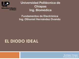 Universidad Politécnica de
                Chiapas
            Ing. Biomédica
        Fundamentos de Electrónica
      Ing. Othoniel Hernández Ovando




EL DIODO IDEAL

                                        Suchiapa, Chiapas.
                                       10 de Enero de 2012
 