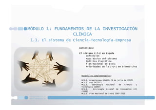 1.1. El sistema de Ciencia-Tecnología-Empresa
MÓDULO 1: FUNDAMENTOS DE LA INVESTIGACIÓN
CLÍNICA
Contenidos:
El sistema C-T-E en España
Definición
Mapa Básico del Sistema
Política Científica
Plan Nacional de I+D+I
Prioridades de la I+D+I en Biomedicina
Materiales Complementarios:
MC1.1. Organigrama MINECO (6 de julio de 2012)
MC1.2. Ley 14/2011
MC1.3. Estrategia Nacional de Ciencia y
Tecnología (2007)
MC1.4. Estrategia Estatal de Innovación E2I
(2011)
MC1.5. Plan Nacional de I+D+I 2007-2011
 