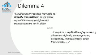 Dilemma 4
www.eoscpilot.eu
The European Open Science Cloud for Research pilot project is funded by the
European Commission, DG Research & Innovation under contract no. 739563
12
while
“Cloud coins or vouchers may help to
simplify transaction in cases where
capabilities to support financial
transactions are not in place
…it requires a duplication of systems e.g.
allocation of funds, exchange rates,
accounting, reimbursement, audit
frameworks, … .”
 