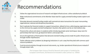 Recommendations
1. Follow the organisational structure of research and digital infrastructures: utilise subsidiarity by default.
2. Make institutional commitments at the Member State-level for supply oriented funding models explicit and
visible.
3. Stimulate demand-oriented funding models with symmetrical value transactions for easier transcending
organisational, national and disciplinary boundaries.
4. Don’t replicate the financial markets to support transactions: default to Euro, while keeping registration costs
to the minimum by supply oriented funding level. Vouchers-like systems can be an intermediary step.
5. Preserve the culture and values in academia while introducing private sector techniques: keep room for
partnerships that have trust, go beyond of what is and accept risks.
6. Ensure through Rules of Participation that demand-oriented funding cannot erode the public infrastructure
through market imperfections.
7. Tackle collective action problems by designing institutions in such a way that they deal with common-pool-
resource-problems.
8. Fund structural activities through structural instruments, e.g. tender operational infrastructures instead of
through project calls.
www.eoscpilot.eu
The European Open Science Cloud for Research pilot project is funded by the
European Commission, DG Research & Innovation under contract no. 739563
13
 