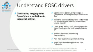 Understand EOSC drivers
Diverse set, ranging from
Open Science ambitions to
industrial politics
www.eoscpilot.eu
The European Open Science Cloud for Research pilot project is funded by the
European Commission, DG Research & Innovation under contract no. 739563
3
Open Science policy: giving Europe a
competitive advantage through open access
data
Industrial politics: utilise public sector force
to counterbalance US and Chinese cloud
service industry
Users in the driver’s seat, with transaction-
based funding as the most straightforward
KPI
Increase efficiency by reducing
fragmentation
Post-New public management thinking
Single digital market agenda and Four
Freedoms
 