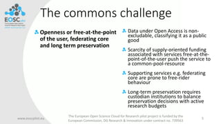 The commons challenge
Openness or free-at-the-point
of the user, federating core
and long term preservation
www.eoscpilot.eu
The European Open Science Cloud for Research pilot project is funded by the
European Commission, DG Research & Innovation under contract no. 739563
5
Data under Open Access is non-
excludable, classifying it as a public
good
Scarcity of supply-oriented funding
associated with services free-at-the-
point-of-the-user push the service to
a common-pool-resource
Supporting services e.g. federating
core are prone to free-rider
behaviour
Long-term preservation requires
custodian institutions to balance
preservation decisions with active
research budgets
 