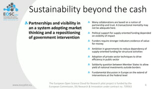 Sustainability beyond the cash
Partnerships and visibility in
an a system adopting market
thinking and a repositioning
of government intervention
www.eoscpilot.eu
The European Open Science Cloud for Research pilot project is funded by the
European Commission, DG Research & Innovation under contract no. 739563
6
Many collaborations are based on a notion of
partnership and trust. A transactional mentality may
not be adequate here.
Political support for supply-oriented funding depended
on visibility of impact
Funders require stronger indicators evidence of value-
for-money
Ambition in governments to reduce dependency of
supply-oriented funding for structural activities
Adoption of private sector techniques to drive
efficiency in public sector
Solidarity question between Member States to allow
yield of national investments outside borders
Fundamental discussion in Europe on the extend of
interventions at the Federal level
 