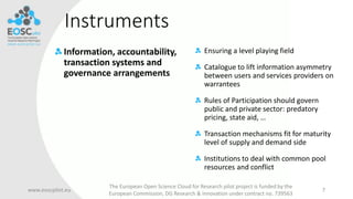 Instruments
Information, accountability,
transaction systems and
governance arrangements
www.eoscpilot.eu
The European Open Science Cloud for Research pilot project is funded by the
European Commission, DG Research & Innovation under contract no. 739563
7
Ensuring a level playing field
Catalogue to lift information asymmetry
between users and services providers on
warrantees
Rules of Participation should govern
public and private sector: predatory
pricing, state aid, …
Transaction mechanisms fit for maturity
level of supply and demand side
Institutions to deal with common pool
resources and conflict
 