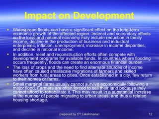 Impact on Development Widespread floods can have a significant effect on the long-term economic growth of the affected region. Indirect and secondary effects on the local and national economy may include reduction in family income, decline in the production of business and industrial enterprises, inflation, unemployment, increase in income disparities, and decline in national income.  In addition, relief and reconstruction efforts often compete with development programs for available funds. In countries where flooding occurs frequently, floods can create an enormous financial burden. The loss of crops and the need to find alternate sources of income have often caused smallscale migrations of farmers and skilled workers from rural areas to cities. Once established in a city, few return to their homes or farms. Small marginal farms usually cannot survive economically following a major flood. Farmers are often forced to sell their land because they cannot afford to rehabilitate it. This may result in a substantial increase in the number of people migrating to urban areas, and thus a related housing shortage. prepared by CT.Lakshmanan 