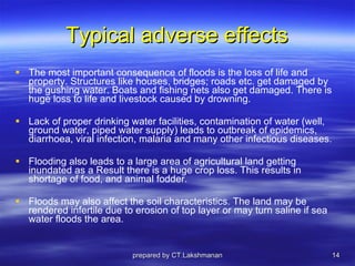 Typical adverse effects The most important consequence of floods is the loss of life and property. Structures like houses, bridges; roads etc. get damaged by the gushing water. Boats and fishing nets also get damaged. There is huge loss to life and livestock caused by drowning.  Lack of proper drinking water facilities, contamination of water (well, ground water, piped water supply) leads to outbreak of epidemics,  diarrhoea, viral infection, malaria and many other infectious diseases. Flooding also leads to a large area of agricultural land getting inundated as a Result there is a huge crop loss. This results in shortage of food, and animal fodder.  Floods may also affect the soil characteristics. The land may be rendered infertile due to erosion of top layer or may turn saline if sea water floods the area. prepared by CT.Lakshmanan 