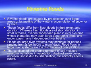 Riverine floods Riverine floods are caused by precipitation over large areas or by melting of the winter’s accumulation of snow, or by both.  These floods differ from flash floods in their extent and duration. Whereas flash floods are of short duration in small streams, riverine floods take place in river systems whose tributaries may drain large geographic areas and encompass many independent river basins Floods on large river systems may continue for periods ranging from a few hours to many days. Flood flows in large river systems are the distribution of precipitation.  The condition of the ground (amount of soil moisture, seasonal variations in vegetation, depth of snow cover, imperviousness due to urbanization, etc.) directly affects runoff. prepared by CT.Lakshmanan 