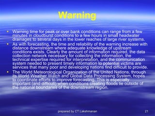 Warning Warning time for peak or over bank conditions can range from a few minutes in cloudburst conditions to a few hours in small headwater drainages to several days in the lower reaches of large river systems.  As with forecasting, the time and reliability of the warning increase with distance downstream where adequate knowledge of upstream conditions exists. Clearly the amount of information required, the data collection network necessary for collecting the information, the technical expertise required for interpretation, and the communication system needed to present timely information to potential victims are services that many poor and developing nations find difficult to provide.  The World Meteorological Organization of the United Nations, through its World Weather Watch and Global Data Processing System, hopes to coordinate efforts to improve forecasting. This is especially important (and difficult) when conditions creating floods lie outside of the national boundaries of the downstream region. prepared by CT.Lakshmanan 