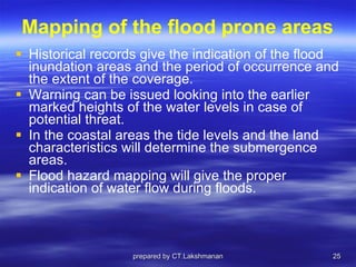 Mapping of the flood prone areas Historical records give the indication of the flood inundation areas and the period of occurrence and the extent of the coverage.  Warning can be issued looking into the earlier marked heights of the water levels in case of potential threat.  In the coastal areas the tide levels and the land characteristics will determine the submergence areas.  Flood hazard mapping will give the proper indication of water flow during floods. prepared by CT.Lakshmanan 