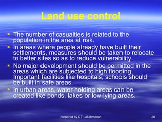 Land use control The number of casualties is related to the population in the area at risk.  In areas where people already have built their settlements, measures should be taken to relocate to better sites so as to reduce vulnerability.  No major development should be permitted in the areas which are subjected to high flooding. Important facilities like hospitals, schools should be built in safe areas.  In urban areas, water holding areas can be created like ponds, lakes or low-lying areas. prepared by CT.Lakshmanan 