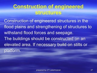 Construction of engineered structures Construction of engineered structures   in the  flood plains and strengthening of structures to  withstand flood forces and seepage.  The buildings should be constructed on an  elevated area. If necessary build on stilts or  platform. prepared by CT.Lakshmanan 