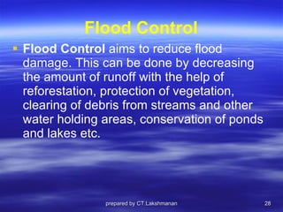 Flood Control Flood Control  aims to reduce flood damage. This can be done by decreasing the amount of runoff with the help of reforestation, protection of vegetation, clearing of debris from streams and other water holding areas, conservation of ponds and lakes etc.  prepared by CT.Lakshmanan 