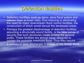 Detention facilties Detention facilities, such as dams, store flood waters and release them at lower rates, thus reducing or eliminating the need for major downstream flood control facilities, the construction of which would disrupt the developed areas. Perhaps the greatest disadvantage of detention facilities, assuming a structurally sound facility, is the false sense of security that such structures create among the general public. These facilities are almost never designed to contain the probable maximum flood. Thus they require a spillway to pass discharges in excess of the design flood. prepared by CT.Lakshmanan 