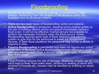 Floodproofing Retrofit floodproofing of existing buildings is sometimes a viable solution, depending upon the location of the structure within the floodplain and its structural integrity.  There are two basic types of floodproofing: active and passive.  Active floodproofing  is temporary, requiring some positive action on the part of building owners and/or occupants immediately before a flood event. It will not be effective if personnel are not available to perform the necessary functions when the flood occurs. Active floodproofing requires some type of flood detection and warning system to give time for the personnel to install the floodproofing devices. In flash flood situations the personnel may not be available to respond in time.  Passive floodproofing  is permanent and does not require any action at the time of the flood. Active floodproofing is most effective in areas with long warning lead times; it should not be relied upon, if possible, in flash flood areas. Flood Proofing reduces the risk of damage. Measures include use of sand bags to keep flood water away, blocking or sealing of doors and windows of houses etc. Houses may be elevated by building on raised land. prepared by CT.Lakshmanan 