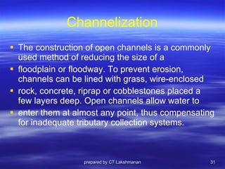 Channelization The construction of open channels is a commonly used method of reducing the size of a floodplain or floodway. To prevent erosion, channels can be lined with grass, wire-enclosed rock, concrete, riprap or cobblestones placed a few layers deep. Open channels allow water to enter them at almost any point, thus compensating for inadequate tributary collection systems. prepared by CT.Lakshmanan 