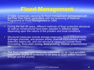 Flood Management In India, systematic planning for flood management commenced with the Five Year Plans, particularly with the launching of National Programme of Flood Management in 1954.  During the last 48 years, different methods of flood protection structural as well as nonstructural have been adopted in different states depending upon the nature of the problem and local conditions. Structural measures include storage reservoirs, flood embankments, drainage channels, anti erosion works, channel improvement works, detention basins etc. and non-structural measures include flood forecasting, flood plain zoning, flood proofing, disaster preparedness etc.  The flood management measures undertaken so far have provided reasonable degree of protection to an area of 15.81 million hectares through out the country. prepared by CT.Lakshmanan 