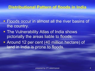 Distributional Pattern of floods in India Floods occur in almost all the river basins of the country.  The Vulnerability Atlas of India shows pictorially the areas liable to floods.  Around 12 per cent (40 million hectare) of land in India is prone to floods. prepared by CT.Lakshmanan 