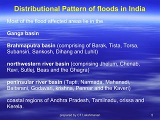 Distributional Pattern of floods in India Most of the flood affected areas lie in the  Ganga basin Brahmaputra basin  (comprising of Barak, Tista, Torsa,  Subansiri, Sankosh, Dihang and Luhit) northwestern river basin  (comprising Jhelum, Chenab,  Ravi, Sutlej, Beas and the Ghagra) peninsular river basin  (Tapti, Narmada, Mahanadi,  Baitarani, Godavari, krishna, Pennar and the Kaveri)  coastal regions of Andhra Pradesh, Tamilnadu, orissa and  Kerela.  prepared by CT.Lakshmanan 