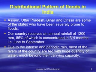 Distributional Pattern of floods in India Assam, Uttar Pradesh, Bihar and Orissa are some of the states who have been severely prone to floods.  Our country receives an annual rainfall of 1200 mm, 85% of which is concentrated in 3-4 months i.e June to September.  Due to the intense and periodic rain, most of the rivers of the country are fed with huge quantity of water, much beyond their carrying capacity. prepared by CT.Lakshmanan 